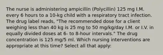 The nurse is administering ampicillin (Polycillin) 125 mg I.M. every 6 hours to a 10-kg child with a respiratory tract infection. The drug label reads, "The recommended dose for a client weighing less than 40 kg is 25 mg to 50 mg/kg/day I.M. or I.V. in equally divided doses at 6- to 8-hour intervals." The drug concentration is 125 mg/5 ml. Which nursing interventions are appropriate at this time? Select all that apply: