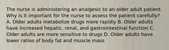 The nurse is administering an analgesic to an older adult patient. Why is it important for the nurse to assess the patient carefully? A. Older adults metabolize drugs more rapidly B. Older adults have increased hepatic, renal, and gastrointestinal function C. Older adults are more sensitive to drugs D. Older adults have lower ratios of body fat and muscle mass