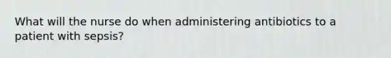 What will the nurse do when administering antibiotics to a patient with sepsis?