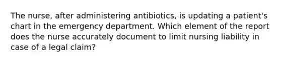 The nurse, after administering antibiotics, is updating a patient's chart in the emergency department. Which element of the report does the nurse accurately document to limit nursing liability in case of a legal claim?