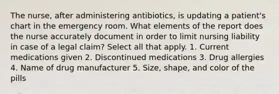 The nurse, after administering antibiotics, is updating a patient's chart in the emergency room. What elements of the report does the nurse accurately document in order to limit nursing liability in case of a legal claim? Select all that apply. 1. Current medications given 2. Discontinued medications 3. Drug allergies 4. Name of drug manufacturer 5. Size, shape, and color of the pills