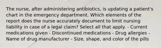 The nurse, after administering antibiotics, is updating a patient's chart in the emergency department. Which elements of the report does the nurse accurately document to limit nursing liability in case of a legal claim? Select all that apply. - Current medications given - Discontinued medications - Drug allergies - Name of drug manufacturer - Size, shape, and color of the pills