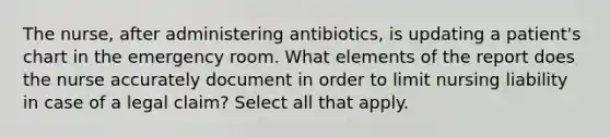 The nurse, after administering antibiotics, is updating a patient's chart in the emergency room. What elements of the report does the nurse accurately document in order to limit nursing liability in case of a legal claim? Select all that apply.