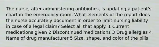 The nurse, after administering antibiotics, is updating a patient's chart in the emergency room. What elements of the report does the nurse accurately document in order to limit nursing liability in case of a legal claim? Select all that apply. 1 Current medications given 2 Discontinued medications 3 Drug allergies 4 Name of drug manufacturer 5 Size, shape, and color of the pills