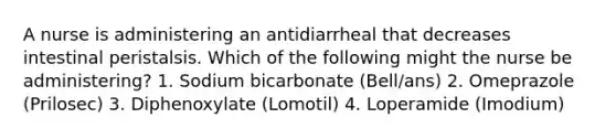 A nurse is administering an antidiarrheal that decreases intestinal peristalsis. Which of the following might the nurse be administering? 1. Sodium bicarbonate (Bell/ans) 2. Omeprazole (Prilosec) 3. Diphenoxylate (Lomotil) 4. Loperamide (Imodium)