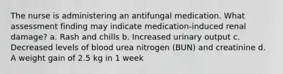 The nurse is administering an antifungal medication. What assessment finding may indicate medication-induced renal damage? a. Rash and chills b. Increased urinary output c. Decreased levels of blood urea nitrogen (BUN) and creatinine d. A weight gain of 2.5 kg in 1 week