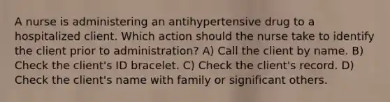 A nurse is administering an antihypertensive drug to a hospitalized client. Which action should the nurse take to identify the client prior to administration? A) Call the client by name. B) Check the client's ID bracelet. C) Check the client's record. D) Check the client's name with family or significant others.