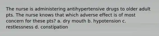 The nurse is administering antihypertensive drugs to older adult pts. The nurse knows that which adverse effect is of most concern for these pts? a. dry mouth b. hypotension c. restlessness d. constipation