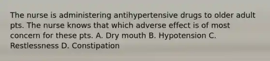 The nurse is administering antihypertensive drugs to older adult pts. The nurse knows that which adverse effect is of most concern for these pts. A. Dry mouth B. Hypotension C. Restlessness D. Constipation