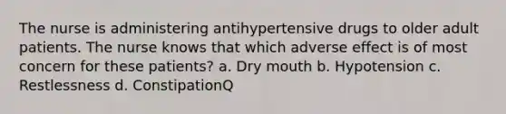 The nurse is administering antihypertensive drugs to older adult patients. The nurse knows that which adverse effect is of most concern for these patients? a. Dry mouth b. Hypotension c. Restlessness d. ConstipationQ