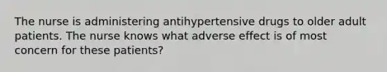 The nurse is administering antihypertensive drugs to older adult patients. The nurse knows what adverse effect is of most concern for these patients?