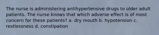 The nurse is administering antihypertensive drugs to older adult patients. The nurse knows that which adverse effect is of most concern for these patients? a. dry mouth b. hypotension c. restlessness d. constipation