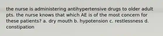 the nurse is administering antihypertensive drugs to older adult pts. the nurse knows that which AE is of the most concern for these patients? a. dry mouth b. hypotension c. restlessness d. constipation