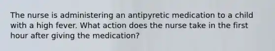 The nurse is administering an antipyretic medication to a child with a high fever. What action does the nurse take in the first hour after giving the medication?