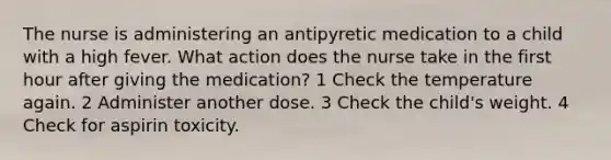 The nurse is administering an antipyretic medication to a child with a high fever. What action does the nurse take in the first hour after giving the medication? 1 Check the temperature again. 2 Administer another dose. 3 Check the child's weight. 4 Check for aspirin toxicity.