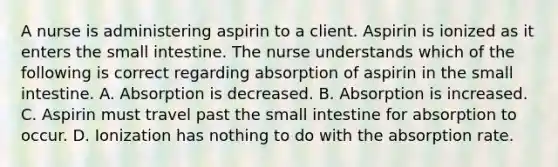 A nurse is administering aspirin to a client. Aspirin is ionized as it enters <a href='https://www.questionai.com/knowledge/kt623fh5xn-the-small-intestine' class='anchor-knowledge'>the small intestine</a>. The nurse understands which of the following is correct regarding absorption of aspirin in the small intestine. A. Absorption is decreased. B. Absorption is increased. C. Aspirin must travel past the small intestine for absorption to occur. D. Ionization has nothing to do with the absorption rate.