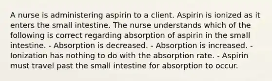 A nurse is administering aspirin to a client. Aspirin is ionized as it enters the small intestine. The nurse understands which of the following is correct regarding absorption of aspirin in the small intestine. - Absorption is decreased. - Absorption is increased. - Ionization has nothing to do with the absorption rate. - Aspirin must travel past the small intestine for absorption to occur.