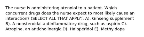 The nurse is administering atenolol to a patient. Which concurrent drugs does the nurse expect to most likely cause an interaction? (SELECT ALL THAT APPLY). A). Ginseng supplement B). A nonsteroidal antinflammatory drug, such as aspirin C). Atropine, an anticholinergic D). Haloperidol E). Methyldopa