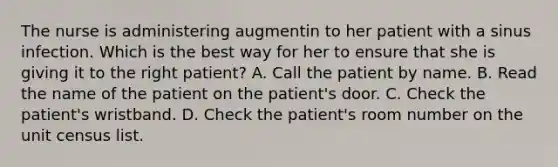 The nurse is administering augmentin to her patient with a sinus infection. Which is the best way for her to ensure that she is giving it to the right patient? A. Call the patient by name. B. Read the name of the patient on the patient's door. C. Check the patient's wristband. D. Check the patient's room number on the unit census list.