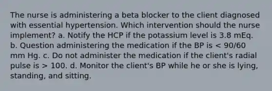 The nurse is administering a beta blocker to the client diagnosed with essential hypertension. Which intervention should the nurse implement? a. Notify the HCP if the potassium level is 3.8 mEq. b. Question administering the medication if the BP is 100. d. Monitor the client's BP while he or she is lying, standing, and sitting.