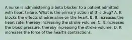 A nurse is administering a beta blocker to a patient admitted with heart failure. What is the primary action of this drug? A. It blocks the effects of adrenaline on the heart. B. It increases the heart rate, thereby increasing the stroke volume. C. It increases the blood pressure, thereby increasing the stroke volume. D. It increases the force of the heart's contractions.