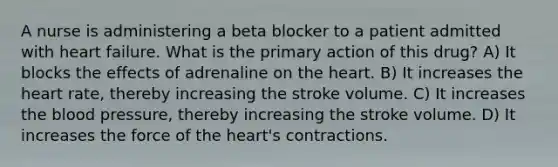 A nurse is administering a beta blocker to a patient admitted with heart failure. What is the primary action of this drug? A) It blocks the effects of adrenaline on the heart. B) It increases the heart rate, thereby increasing the stroke volume. C) It increases the blood pressure, thereby increasing the stroke volume. D) It increases the force of the heart's contractions.