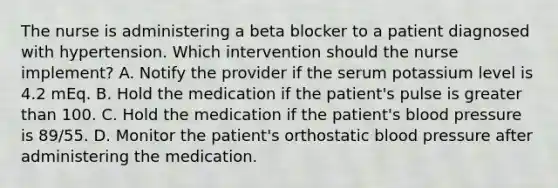 The nurse is administering a beta blocker to a patient diagnosed with hypertension. Which intervention should the nurse implement? A. Notify the provider if the serum potassium level is 4.2 mEq. B. Hold the medication if the patient's pulse is greater than 100. C. Hold the medication if the patient's blood pressure is 89/55. D. Monitor the patient's orthostatic blood pressure after administering the medication.