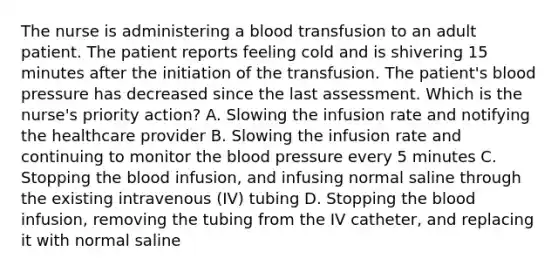 The nurse is administering a blood transfusion to an adult patient. The patient reports feeling cold and is shivering 15 minutes after the initiation of the transfusion. The patient's blood pressure has decreased since the last assessment. Which is the nurse's priority action? A. Slowing the infusion rate and notifying the healthcare provider B. Slowing the infusion rate and continuing to monitor the blood pressure every 5 minutes C. Stopping the blood infusion, and infusing normal saline through the existing intravenous (IV) tubing D. Stopping the blood infusion, removing the tubing from the IV catheter, and replacing it with normal saline