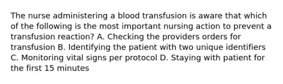 The nurse administering a blood transfusion is aware that which of the following is the most important nursing action to prevent a transfusion reaction? A. Checking the providers orders for transfusion B. Identifying the patient with two unique identifiers C. Monitoring vital signs per protocol D. Staying with patient for the first 15 minutes