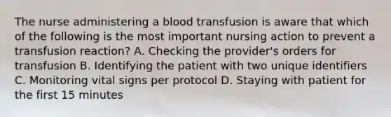 The nurse administering a blood transfusion is aware that which of the following is the most important nursing action to prevent a transfusion reaction? A. Checking the provider's orders for transfusion B. Identifying the patient with two unique identifiers C. Monitoring vital signs per protocol D. Staying with patient for the first 15 minutes