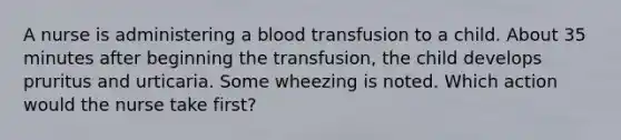 A nurse is administering a blood transfusion to a child. About 35 minutes after beginning the transfusion, the child develops pruritus and urticaria. Some wheezing is noted. Which action would the nurse take first?