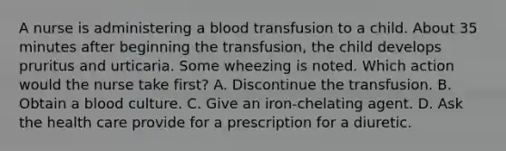 A nurse is administering a blood transfusion to a child. About 35 minutes after beginning the transfusion, the child develops pruritus and urticaria. Some wheezing is noted. Which action would the nurse take first? A. Discontinue the transfusion. B. Obtain a blood culture. C. Give an iron-chelating agent. D. Ask the health care provide for a prescription for a diuretic.