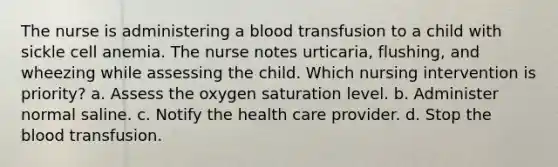 The nurse is administering a blood transfusion to a child with sickle cell anemia. The nurse notes urticaria, flushing, and wheezing while assessing the child. Which nursing intervention is priority? a. Assess the oxygen saturation level. b. Administer normal saline. c. Notify the health care provider. d. Stop the blood transfusion.