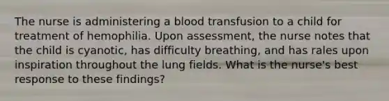 The nurse is administering a blood transfusion to a child for treatment of hemophilia. Upon assessment, the nurse notes that the child is cyanotic, has difficulty breathing, and has rales upon inspiration throughout the lung fields. What is the nurse's best response to these findings?