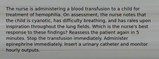 The nurse is administering a blood transfusion to a child for treatment of hemophilia. On assessment, the nurse notes that the child is cyanotic, has difficulty breathing, and has rales upon inspiration throughout the lung fields. Which is the nurse's best response to these findings? Reassess the patient again in 5 minutes. Stop the transfusion immediately. Administer epinephrine immediately. Insert a urinary catheter and monitor hourly outputs.