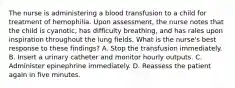 The nurse is administering a blood transfusion to a child for treatment of hemophilia. Upon assessment, the nurse notes that the child is cyanotic, has difficulty breathing, and has rales upon inspiration throughout the lung fields. What is the nurse's best response to these findings? A. Stop the transfusion immediately. B. Insert a urinary catheter and monitor hourly outputs. C. Administer epinephrine immediately. D. Reassess the patient again in five minutes.