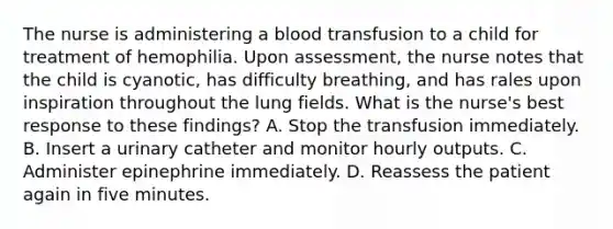 The nurse is administering a blood transfusion to a child for treatment of hemophilia. Upon assessment, the nurse notes that the child is cyanotic, has difficulty breathing, and has rales upon inspiration throughout the lung fields. What is the nurse's best response to these findings? A. Stop the transfusion immediately. B. Insert a urinary catheter and monitor hourly outputs. C. Administer epinephrine immediately. D. Reassess the patient again in five minutes.