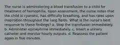 The nurse is administering a blood transfusion to a child for treatment of hemophilia. Upon assessment, the nurse notes that the child is cyanotic, has difficulty breathing, and has rales upon inspiration throughout the lung fields. What is the nurse's best response to these findings? a. Stop the transfusion immediately. b. Administer epinephrine immediately. c. Insert a urinary catheter and monitor hourly outputs. d. Reassess the patient again in five minutes.