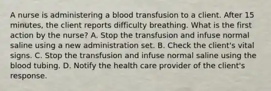 A nurse is administering a blood transfusion to a client. After 15 minutes, the client reports difficulty breathing. What is the first action by the nurse? A. Stop the transfusion and infuse normal saline using a new administration set. B. Check the client's vital signs. C. Stop the transfusion and infuse normal saline using the blood tubing. D. Notify the health care provider of the client's response.