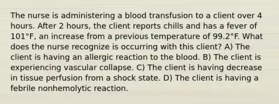 The nurse is administering a blood transfusion to a client over 4 hours. After 2 hours, the client reports chills and has a fever of 101°F, an increase from a previous temperature of 99.2°F. What does the nurse recognize is occurring with this client? A) The client is having an allergic reaction to the blood. B) The client is experiencing vascular collapse. C) The client is having decrease in tissue perfusion from a shock state. D) The client is having a febrile nonhemolytic reaction.