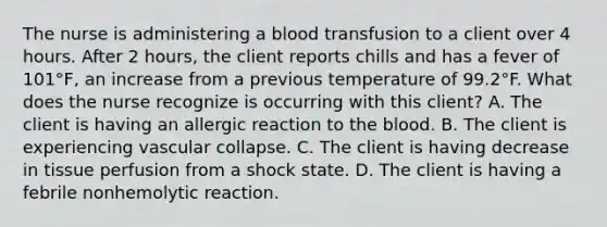 The nurse is administering a blood transfusion to a client over 4 hours. After 2 hours, the client reports chills and has a fever of 101°F, an increase from a previous temperature of 99.2°F. What does the nurse recognize is occurring with this client? A. The client is having an allergic reaction to the blood. B. The client is experiencing vascular collapse. C. The client is having decrease in tissue perfusion from a shock state. D. The client is having a febrile nonhemolytic reaction.