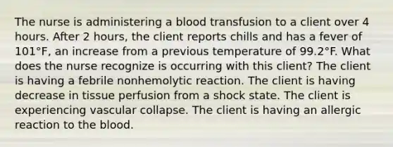 The nurse is administering a blood transfusion to a client over 4 hours. After 2 hours, the client reports chills and has a fever of 101°F, an increase from a previous temperature of 99.2°F. What does the nurse recognize is occurring with this client? The client is having a febrile nonhemolytic reaction. The client is having decrease in tissue perfusion from a shock state. The client is experiencing vascular collapse. The client is having an allergic reaction to the blood.