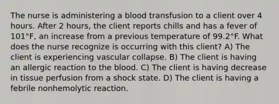 The nurse is administering a blood transfusion to a client over 4 hours. After 2 hours, the client reports chills and has a fever of 101°F, an increase from a previous temperature of 99.2°F. What does the nurse recognize is occurring with this client? A) The client is experiencing vascular collapse. B) The client is having an allergic reaction to the blood. C) The client is having decrease in tissue perfusion from a shock state. D) The client is having a febrile nonhemolytic reaction.