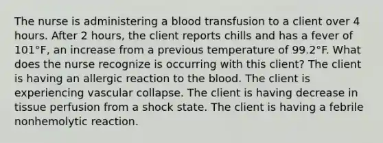 The nurse is administering a blood transfusion to a client over 4 hours. After 2 hours, the client reports chills and has a fever of 101°F, an increase from a previous temperature of 99.2°F. What does the nurse recognize is occurring with this client? The client is having an allergic reaction to the blood. The client is experiencing vascular collapse. The client is having decrease in tissue perfusion from a shock state. The client is having a febrile nonhemolytic reaction.