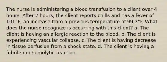 The nurse is administering a blood transfusion to a client over 4 hours. After 2 hours, the client reports chills and has a fever of 101°F, an increase from a previous temperature of 99.2°F. What does the nurse recognize is occurring with this client? a. The client is having an allergic reaction to the blood. b. The client is experiencing vascular collapse. c. The client is having decrease in tissue perfusion from a shock state. d. The client is having a febrile nonhemolytic reaction.