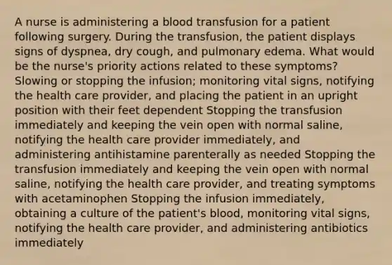 A nurse is administering a blood transfusion for a patient following surgery. During the transfusion, the patient displays signs of dyspnea, dry cough, and pulmonary edema. What would be the nurse's priority actions related to these symptoms? Slowing or stopping the infusion; monitoring vital signs, notifying the health care provider, and placing the patient in an upright position with their feet dependent Stopping the transfusion immediately and keeping the vein open with normal saline, notifying the health care provider immediately, and administering antihistamine parenterally as needed Stopping the transfusion immediately and keeping the vein open with normal saline, notifying the health care provider, and treating symptoms with acetaminophen Stopping the infusion immediately, obtaining a culture of the patient's blood, monitoring vital signs, notifying the health care provider, and administering antibiotics immediately