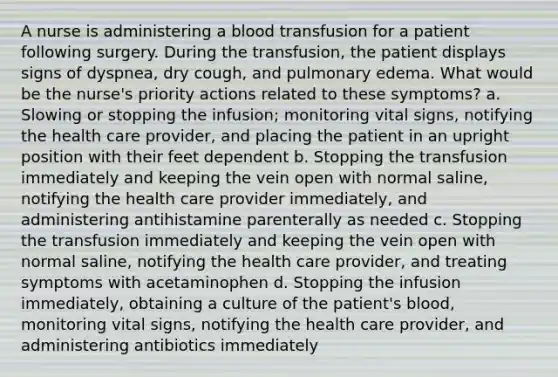 A nurse is administering a blood transfusion for a patient following surgery. During the transfusion, the patient displays signs of dyspnea, dry cough, and pulmonary edema. What would be the nurse's priority actions related to these symptoms? a. Slowing or stopping the infusion; monitoring vital signs, notifying the health care provider, and placing the patient in an upright position with their feet dependent b. Stopping the transfusion immediately and keeping the vein open with normal saline, notifying the health care provider immediately, and administering antihistamine parenterally as needed c. Stopping the transfusion immediately and keeping the vein open with normal saline, notifying the health care provider, and treating symptoms with acetaminophen d. Stopping the infusion immediately, obtaining a culture of the patient's blood, monitoring vital signs, notifying the health care provider, and administering antibiotics immediately