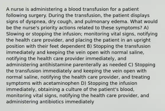 A nurse is administering a blood transfusion for a patient following surgery. During the transfusion, the patient displays signs of dyspnea, dry cough, and pulmonary edema. What would be the nurse's priority actions related to these symptoms? A) Slowing or stopping the infusion; monitoring vital signs, notifying the health care provider, and placing the patient in an upright position with their feet dependent B) Stopping the transfusion immediately and keeping the vein open with normal saline, notifying the health care provider immediately, and administering antihistamine parenterally as needed C) Stopping the transfusion immediately and keeping the vein open with normal saline, notifying the health care provider, and treating symptoms with acetaminophen D) Stopping the infusion immediately, obtaining a culture of the patient's blood, monitoring vital signs, notifying the health care provider, and administering antibiotics immediately