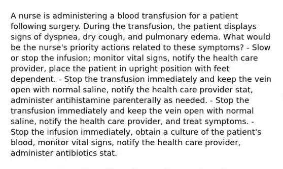 A nurse is administering a blood transfusion for a patient following surgery. During the transfusion, the patient displays signs of dyspnea, dry cough, and pulmonary edema. What would be the nurse's priority actions related to these symptoms? - Slow or stop the infusion; monitor vital signs, notify the health care provider, place the patient in upright position with feet dependent. - Stop the transfusion immediately and keep the vein open with normal saline, notify the health care provider stat, administer antihistamine parenterally as needed. - Stop the transfusion immediately and keep the vein open with normal saline, notify the health care provider, and treat symptoms. - Stop the infusion immediately, obtain a culture of the patient's blood, monitor vital signs, notify the health care provider, administer antibiotics stat.