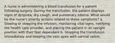 A nurse is administering a blood transfusion for a patient following surgery. During the transfusion, the patient displays signs of dyspnea, dry cough, and pulmonary edema. What would be the nurse's priority actions related to these symptoms? a. Slowing or stopping the infusion; monitoring vital signs, notifying the health care provider, and placing the patient in an upright position with their feet dependent b. Stopping the transfusion immediately and keeping the vein open with normal saline,